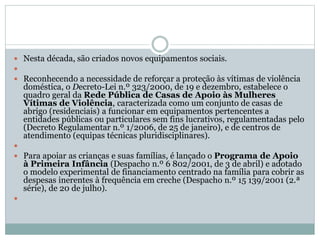  Nesta década, são criados novos equipamentos sociais.

 Reconhecendo a necessidade de reforçar a proteção às vítimas de violência
doméstica, o Decreto-Lei n.º 323/2000, de 19 e dezembro, estabelece o
quadro geral da Rede Pública de Casas de Apoio às Mulheres
Vítimas de Violência, caracterizada como um conjunto de casas de
abrigo (residenciais) a funcionar em equipamentos pertencentes a
entidades públicas ou particulares sem fins lucrativos, regulamentadas pelo
(Decreto Regulamentar n.º 1/2006, de 25 de janeiro), e de centros de
atendimento (equipas técnicas pluridisciplinares).

 Para apoiar as crianças e suas famílias, é lançado o Programa de Apoio
à Primeira Infância (Despacho n.º 6 802/2001, de 3 de abril) e adotado
o modelo experimental de financiamento centrado na família para cobrir as
despesas inerentes à frequência em creche (Despacho n.º 15 139/2001 (2.ª
série), de 20 de julho).

 