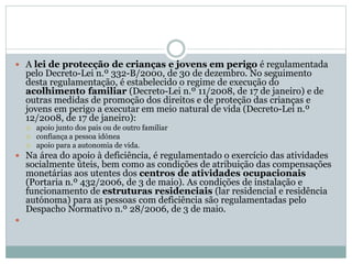  A lei de protecção de crianças e jovens em perigo é regulamentada
pelo Decreto-Lei n.º 332-B/2000, de 30 de dezembro. No seguimento
desta regulamentação, é estabelecido o regime de execução do
acolhimento familiar (Decreto-Lei n.º 11/2008, de 17 de janeiro) e de
outras medidas de promoção dos direitos e de proteção das crianças e
jovens em perigo a executar em meio natural de vida (Decreto-Lei n.º
12/2008, de 17 de janeiro):
 apoio junto dos pais ou de outro familiar
 confiança a pessoa idónea
 apoio para a autonomia de vida.
 Na área do apoio à deficiência, é regulamentado o exercício das atividades
socialmente úteis, bem como as condições de atribuição das compensações
monetárias aos utentes dos centros de atividades ocupacionais
(Portaria n.º 432/2006, de 3 de maio). As condições de instalação e
funcionamento de estruturas residenciais (lar residencial e residência
autónoma) para as pessoas com deficiência são regulamentadas pelo
Despacho Normativo n.º 28/2006, de 3 de maio.

 