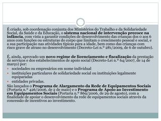 É criado, sob coordenação conjunta dos Ministérios do Trabalho e da Solidariedade
Social, da Saúde e da Educação, o sistema nacional de intervenção precoce na
infância, com vista a garantir condições de desenvolvimento das crianças dos 0 aos 6
anos com funções ou estruturas do corpo que limitam o crescimento pessoal e social, e
a sua participação nas atividades típicas para a idade, bem como das crianças com
risco grave de atraso no desenvolvimento (Decreto-Lei n.º 281/2009, de 6 de outubro).
É, ainda, aprovado um novo regime de licenciamento e fiscalização da prestação
de serviços e dos estabelecimentos de apoio social (Decreto-Lei n.º 64/2007, de 14 de
março) por:
 sociedades ou empresários em nome individual
 instituições particulares de solidariedade social ou instituições legalmente
equiparadas
 entidades privadas.
São lançados o Programa de Alargamento da Rede de Equipamentos Sociais
(Portaria n.º 426/2006, de 2 de maio) e o Programa de Apoio ao Investimento
em Equipamentos Sociais (Portaria n.º 869/2006, de 29 de agosto), com a
finalidade de apoiar o desenvolvimento da rede de equipamentos sociais através da
concessão de incentivos ao investimento.
 