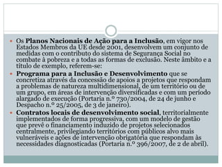  Os Planos Nacionais de Ação para a Inclusão, em vigor nos
Estados Membros da UE desde 2001, desenvolvem um conjunto de
medidas com o contributo do sistema de Segurança Social no
combate à pobreza e a todas as formas de exclusão. Neste âmbito e a
título de exemplo, referem-se:
 Programa para a Inclusão e Desenvolvimento que se
concretiza através da concessão de apoios a projetos que respondam
a problemas de natureza multidimensional, de um território ou de
um grupo, em áreas de intervenção diversificadas e com um período
alargado de execução (Portaria n.º 730/2004, de 24 de junho e
Despacho n.º 25/2005, de 3 de janeiro).
 Contratos locais de desenvolvimento social, territorialmente
implementados de forma progressiva, com um modelo de gestão
que prevê o financiamento induzido de projetos selecionados
centralmente, privilegiando territórios com públicos alvo mais
vulneráveis e ações de intervenção obrigatória que respondam às
necessidades diagnosticadas (Portaria n.º 396/2007, de 2 de abril).
 