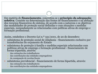 Em matéria de financiamento, concretiza-se o princípio da adequação
seletiva. Consiste na determinação das fontes de financiamento e na afetação
dos recursos financeiros do sistema, de acordo com a natureza e os objetivos
das modalidades de proteção social definidas e com situações e medidas
especiais, nomeadamente as relacionadas com políticas ativas de emprego e
formação profissional.
Assim, estabelece o Decreto-Lei n.º 331/2001, de 20 de dezembro:
 subsistema de proteção social de cidadania - financiamento exclusivo por
transferências do orçamento do Estado
 subsistema de proteção à família e medidas especiais relacionadas com
políticas ativas de emprego e formação profissional - financiamento de
forma tripartida, através:
 das cotizações dos trabalhadores
 das contribuições das entidades empregadoras
 da consignação de receitas fiscais
 subsistema previdencial - financiamento de forma bipartida, através:
 das cotizações dos trabalhadores
 das contribuições das entidades empregadoras.
 