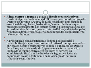 A luta contra a fraude e evasão fiscais e contributivas
constitui objetivo fundamental do Governo que concede, através do
Decreto-Lei n.º 248-A/2002, de 14 de novembro, uma faculdade
excecional de regularização das situações contributivas, a qual
pressupõe o pagamento das dívidas fiscais e à Segurança Social até
31 de dezembro de 2002, quer se trate de dívidas já detetadas pelas
respetivas administrações, quer autodenunciadas voluntariamente
pelos contribuintes.

 A preocupação com a sustentação de uma política social e
redistributiva justa, na base do controlo ativo do cumprimento das
obrigações fiscais e contributivas conduz à publicação do Decreto-
Lei n.º 92/2004, de 20 de abril, que regula a forma, extensão e
limites da interconexão a efetivar entre os serviços da
administração fiscal e as instituições da Segurança Social no
domínio do acesso e tratamento da informação de natureza
tributária e contributiva.
 