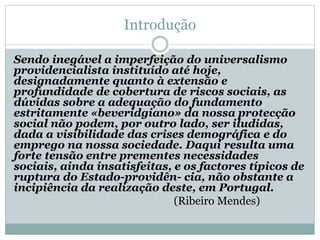 Introdução
Sendo inegável a imperfeição do universalismo
providencialista instituído até hoje,
designadamente quanto à extensão e
profundidade de cobertura de riscos sociais, as
dúvidas sobre a adequação do fundamento
estritamente «beveridgiano» da nossa protecção
social não podem, por outro lado, ser iludidas,
dada a visibilidade das crises demográfica e do
emprego na nossa sociedade. Daqui resulta uma
forte tensão entre prementes necessidades
sociais, ainda insatisfeitas, e os factores típicos de
ruptura do Estado-providên- cia, não obstante a
incipiência da realização deste, em Portugal.
(Ribeiro Mendes)
 