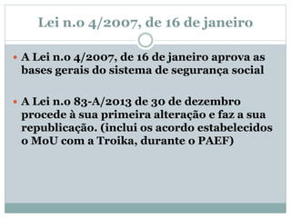 Lei n.o 4/2007, de 16 de janeiro
 A Lei n.o 4/2007, de 16 de janeiro aprova as
bases gerais do sistema de segurança social
 A Lei n.o 83-A/2013 de 30 de dezembro
procede à sua primeira alteração e faz a sua
republicação. (inclui os acordo estabelecidos
o MoU com a Troika, durante o PAEF)
 