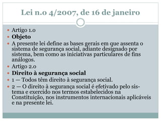 Lei n.o 4/2007, de 16 de janeiro
 Artigo 1.o
 Objeto
 A presente lei define as bases gerais em que assenta o
sistema de segurança social, adiante designado por
sistema, bem como as iniciativas particulares de fins
análogos.
 Artigo 2.o
 Direito à segurança social
 1 — Todos têm direito à segurança social.
 2 — O direito à segurança social é efetivado pelo sis-
tema e exercido nos termos estabelecidos na
Constituição, nos instrumentos internacionais aplicáveis
e na presente lei.
 