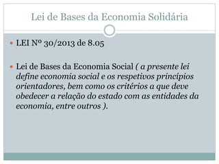 Lei de Bases da Economia Solidária
 LEI Nº 30/2013 de 8.05
 Lei de Bases da Economia Social ( a presente lei
define economia social e os respetivos princípios
orientadores, bem como os critérios a que deve
obedecer a relação do estado com as entidades da
economia, entre outros ).
 