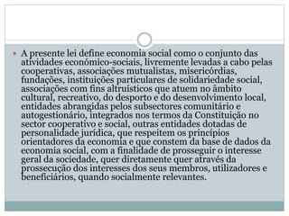  A presente lei define economia social como o conjunto das
atividades económico-sociais, livremente levadas a cabo pelas
cooperativas, associações mutualistas, misericórdias,
fundações, instituições particulares de solidariedade social,
associações com fins altruísticos que atuem no âmbito
cultural, recreativo, do desporto e do desenvolvimento local,
entidades abrangidas pelos subsectores comunitário e
autogestionário, integrados nos termos da Constituição no
sector cooperativo e social, outras entidades dotadas de
personalidade jurídica, que respeitem os princípios
orientadores da economia e que constem da base de dados da
economia social, com a finalidade de prosseguir o interesse
geral da sociedade, quer diretamente quer através da
prossecução dos interesses dos seus membros, utilizadores e
beneficiários, quando socialmente relevantes.
 