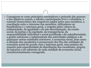  Consagram-se como princípios orientadores o primado das pessoas
e dos objetivos sociais, a adesão e participação livre e voluntária, o
controlo democrático dos respetivos órgãos pelos seus membros, a
conciliação entre o interesse dos membros, utilizadores ou
beneficiários e o interesse geral, o respeito pelos valores da
solidariedade, da igualdade e da não discriminação, da coesão
social, da justiça e da equidade, da transparência, da
responsabilidade individual e social partilhada e da subsidiariedade,
a gestão autónoma e independente das autoridades públicas e de
quaisquer outras entidades exteriores à economia social, bem como
a afetação dos excedentes à prossecução dos fins das entidades da
economia social de acordo com o interesse geral, sem prejuízo do
respeito pela especificidade da distribuição dos excedentes, própria
da natureza e do substrato de cada entidade da economia social,
constitucionalmente consagrada.
 