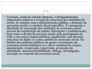  Constam, ainda do citando diploma, e designadamente,
disposições relativas à criação de uma base das entidades do
sector, às relações com a administração pública, o fomento da
economia social e o estatuto fiscal específico. É consagrada a
liberdade de associação das entidades da economia social
através da constituição de uniões, federações e confederações,
bem como o direito de parceria social, pela participação no
CES, e em outros órgãos públicos. Igualmente está prevista
uma base de dados e a conta satélite da economia social. No
âmbito das políticas públicas de apoio e incremento da
economia social estabelece-se o dever estadual de criação,
manutenção, cooperação, supervisão, promoção da
identidade, autossustentabilidade, diálogo, investigação,
inovação no contexto da economia social.
 
