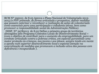 RCM Nº 292013 de 8.05 Aprova o Plano Nacional de Voluntariado 2013-
2015 (o PNV pretende, de forma articulada e prospetiva, definir medidas
que possam valorizar e reconhecer a realização de ações de voluntariado
como essenciais para uma participação e cidadania ativas, bem como
promover a responsabilidade social da Administração Pública).
DESP. Nº 59782013 de 8.05 Define o primeiro grupo de territórios
abrangidos pelo Programa Contratos Locais de Desenvolvimento Social +
(com o objetivo de contribuir para o aumento da empregabilidade, para um
combate articulado contra a pobreza crítica, em especial garantindo uma
maior proteção às crianças, aos jovens e aos idosos, sempre tendo em mente
a aposta num superior desenvolvimento local e especial atenção na
concretização de medidas que promovam a inclusão ativa das pessoas com
deficiência e incapacidade ).
 