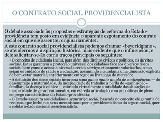 O CONTRATO SOCIAL PROVIDENCIALISTA
O debate associado às propostas e estratégias de reforma do Estado-
providência tem posto em evidência o aparente esgotamento do contrato
social em que ele assentou originariamente1.
A este contrato social providencialista podemos chamar «beveridgiano»,
se atendermos à inspiração histórica mais evidente que o influenciou, e
dele salientar-se-ão como traços principais os seguintes:
• O conceito de cidadania inclui, para além dos direitos cívicos e políticos, os direitos
sociais. Estes garantem a protecção universal dos cidadãos face aos diversos riscos
sociais, bem como o acesso universal a certos serviços eticamente valorizados, como
sejam os cuidados de saúde e a educação, assumindo a cidadania uma dimensão explícita
de bem-estar material, anteriormente entregue ao livre jogo do mercado;
• A definição dos riscos sociais incorpora uma gama muito ampla de contingências — do
desemprego à maternidade, da incapacidade de trabalho à perda do «ganha-pão»
familiar, da doença à velhice — cobrindo virtualmente a totalidade das situações de
incapacidade de gerar rendimentos, em estreita articulação com as políticas de pleno
emprego características do Estado-providência;
• O Estado assegura aos cidadãos a segurança social, baseada no conceito de garantia de
recursos, que inclui nos seus mecanismos quer o previdencialismo do seguro social, quer
a solidariedade nacional assistencialista.
 