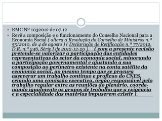  RMC Nº 1032012 de 07.12
 Revê a composição e o funcionamento do Conselho Nacional para a
Economia Social ( altera a Resolução do Conselho de Ministros n.º
55/2010, de 4 de agosto ) ( Declaração de Retificação n.º 77/2012.
D.R. n.º 246, Série I de 2012-12-20 ). ( com a presente revisão
pretende-se valorizar a participação das entidades
representativas do setor da economia social, minorando
a participação governamental e ajustando a sua
composição ao perímetro existente na conta satélite da
economia social, ao mesmo tempo que se procura
asseverar um trabalho contínuo e profícuo do CNES,
criando uma comissão executiva, órgão responsável pelo
trabalho regular entre as reuniões do plenário, coorde-
nando igualmente os grupos de trabalho que a exigência
e a especialidade das matérias impuserem existir ).
 