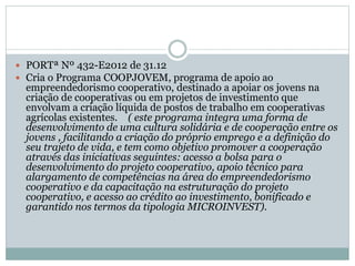  PORTª Nº 432-E2012 de 31.12
 Cria o Programa COOPJOVEM, programa de apoio ao
empreendedorismo cooperativo, destinado a apoiar os jovens na
criação de cooperativas ou em projetos de investimento que
envolvam a criação líquida de postos de trabalho em cooperativas
agrícolas existentes. ( este programa integra uma forma de
desenvolvimento de uma cultura solidária e de cooperação entre os
jovens , facilitando a criação do próprio emprego e a definição do
seu trajeto de vida, e tem como objetivo promover a cooperação
através das iniciativas seguintes: acesso a bolsa para o
desenvolvimento do projeto cooperativo, apoio técnico para
alargamento de competências na área do empreendedorismo
cooperativo e da capacitação na estruturação do projeto
cooperativo, e acesso ao crédito ao investimento, bonificado e
garantido nos termos da tipologia MICROINVEST).
 