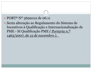  PORTª Nº 3692012 de 06.11
 Sexta alteração ao Regulamento do Sistema de
Incentivos à Qualificação e Internacionalização de
PME - SI Qualificação PME ( Portaria n.º
1463/2007, de 15 de novembro ).
 