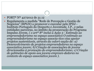  PORTª Nº 4272012 de 31.12
 Regulamenta a medida "Rede de Percepção e Gestão de
Negócios" (RPGN) a promover e executar pelo IPDJ -
Instituto Português do Desporto e Juventude, I.P., e pelas
entidades parceiras, no âmbito da prossecução do Programa
Impulso Jovem. ( o artº 8º inclui a Ação 3 - Estímulo ao
empreendedorismo no espaço associativo O estímulo ao
empreendedorismo no espaço associa-tivo visa apoiar
projetos sustentáveis, através da valori-zação de: a)
Desenvolvimento de projetos empreendedores no espaço
associativo jovem; b) Criação de associações de jovens
direcionadas à promoção do empreendedorismo; c) Criação
de gabinetes de apoio aos jovens empreen-dedores no
contexto do espaço associativo jovem ).
 