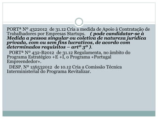 PORTª Nº 4322012 de 31.12 Cria a medida de Apoio à Contratação de
Trabalhadores por Empresas Startups. ( pode candidatar-se à
Medida a pessoa singular ou coletiva de natureza jurídica
privada, com ou sem fins lucrativos, de acordo com
determinados requisitos – artº 3º ).
PORTª Nº 432-B2012 de 31.12 Regulamenta, no âmbito do
Programa Estratégico +E +I, o Programa «Portugal
Empreendedor».
DESP. Nº 156532012 de 10.12 Cria a Comissão Técnica
Interministerial do Programa Revitalizar.
 