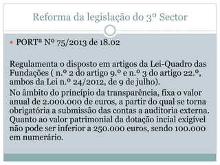 Reforma da legislação do 3º Sector
 PORTª Nº 75/2013 de 18.02
Regulamenta o disposto em artigos da Lei-Quadro das
Fundações ( n.º 2 do artigo 9.º e n.º 3 do artigo 22.º,
ambos da Lei n.º 24/2012, de 9 de julho).
No âmbito do princípio da transparência, fixa o valor
anual de 2.000.000 de euros, a partir do qual se torna
obrigatória a submissão das contas a auditoria externa.
Quanto ao valor patrimonial da dotação incial exigível
não pode ser inferior a 250.000 euros, sendo 100.000
em numerário.
 