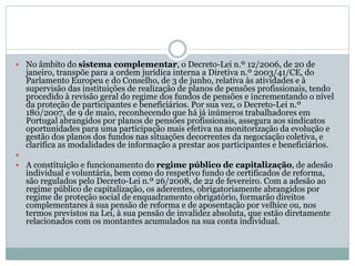  No âmbito do sistema complementar, o Decreto-Lei n.º 12/2006, de 20 de
janeiro, transpõe para a ordem jurídica interna a Diretiva n.º 2003/41/CE, do
Parlamento Europeu e do Conselho, de 3 de junho, relativa às atividades e à
supervisão das instituições de realização de planos de pensões profissionais, tendo
procedido à revisão geral do regime dos fundos de pensões e incrementando o nível
da proteção de participantes e beneficiários. Por sua vez, o Decreto-Lei n.º
180/2007, de 9 de maio, reconhecendo que há já inúmeros trabalhadores em
Portugal abrangidos por planos de pensões profissionais, assegura aos sindicatos
oportunidades para uma participação mais efetiva na monitorização da evolução e
gestão dos planos dos fundos nas situações decorrentes da negociação coletiva, e
clarifica as modalidades de informação a prestar aos participantes e beneficiários.

 A constituição e funcionamento do regime público de capitalização, de adesão
individual e voluntária, bem como do respetivo fundo de certificados de reforma,
são regulados pelo Decreto-Lei n.º 26/2008, de 22 de fevereiro. Com a adesão ao
regime público de capitalização, os aderentes, obrigatoriamente abrangidos por
regime de proteção social de enquadramento obrigatório, formarão direitos
complementares à sua pensão de reforma e de aposentação por velhice ou, nos
termos previstos na Lei, à sua pensão de invalidez absoluta, que estão diretamente
relacionados com os montantes acumulados na sua conta individual.
 