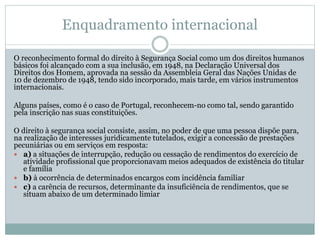 Enquadramento internacional
O reconhecimento formal do direito à Segurança Social como um dos direitos humanos
básicos foi alcançado com a sua inclusão, em 1948, na Declaração Universal dos
Direitos dos Homem, aprovada na sessão da Assembleia Geral das Nações Unidas de
10 de dezembro de 1948, tendo sido incorporado, mais tarde, em vários instrumentos
internacionais.
Alguns países, como é o caso de Portugal, reconhecem-no como tal, sendo garantido
pela inscrição nas suas constituições.
O direito à segurança social consiste, assim, no poder de que uma pessoa dispõe para,
na realização de interesses juridicamente tutelados, exigir a concessão de prestações
pecuniárias ou em serviços em resposta:
 a) a situações de interrupção, redução ou cessação de rendimentos do exercício de
atividade profissional que proporcionavam meios adequados de existência do titular
e família
 b) à ocorrência de determinados encargos com incidência familiar
 c) a carência de recursos, determinante da insuficiência de rendimentos, que se
situam abaixo de um determinado limiar
 