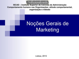 ISCAD – Instituto Superior de Ciencias de Administração
Comportamento humano nas Organizações: atitude comportamental,
organização e método
Noções Gerais de
Marketing
Lisboa, 2013
 