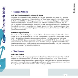 Os Autores
Gestão da Sustentabilidade

                             •	 Educação Ambiental
                             Prof.ª Ana Carolina de Oliveira Salgueiro de Moura
                             Graduação em Oceanologia (2000), mestrado em Educação Ambiental (2004) e em 2011 ingressou
                             no Doutorado em Educação em Ciências: Química da Vida e Saúde, todos pela Universidade Federal
                             do Rio Grande (FURG). Em 2011 ingressou também na Licenciatura em Pedagogia a distância pela
                             Universidade Anhanguera. Trabalhou com educação ambiental não-formal durante sete anos, no
                             Núcleo de Educação e Monitoramento Ambiental (NEMA), desenvolvendo projetos e atividades com
                             formação de professores e comunidades em situação de risco. No NEMA coordenou o projeto Ondas
                             que te quero mar: educação ambiental para comunidades costeiras, durante três anos e publicou livros
                             com a temática ambiental.

                             Prof.ª Alice Fogaça Monteiro
                             Graduação em Ciências Biológicas Licenciatura Plena pela Pontifícia Universidade Católica do Rio
                             Grande do Sul (2003) e mestrado em Educação Ambiental pela Universidade Federal do Rio Grande
                             (2008). No Núcleo de Educação e Monitoramento Ambiental - NEMA, atuou como Educadora
                             Ambiental (2004-2011) e coordenadora de Educação Ambiental (2009-2010) desenvolvendo projetos
                             com comunidades tradicionais, pescadores e suas mulheres, formação de professores e adolescentes
                             em vulnerabilidade social. Atuou como educadora ambiental do Programa de Educação Ambiental do
                             Porto do Rio Grande- ProEA/FURG (2009-2010).



                             •	 TI na Empresa
                             Prof. Nader Ghoddosi
                             Mestre em Ciências da Computação pela Universidade Federal de Santa Catarina (UFSC). Graduado
                             em Ciências da Computação pela Universidade Regional de Blumenau (FURB). Sua experiência
                             profissional está voltada para o ensino e pesquisa. Iniciou as atividades em um programa de bolsista e
                             atualmente é coordenador de curso de graduação de Sistemas de Informação na Uniasselvi e professor
                             de pós-graduação no Instituto Catarinense de Pós-Graduação (ICPG).




                  Sumário
                                                                                                                          10
 