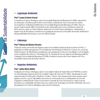 Os Autores
Gestão da Sustentabilidade
                             •	 Legislação Ambiental
                             Prof.ª Louise Cristine Franzoi
                             Formada em Ciências Biológicas pela Universidade Regional de Blumenau (FURB), especialista
                             em Educação a Distância pelo Centro Universitário Leonardo da Vinci (Uniasselvi) e mestre
                             em Engenharia Ambiental também pela Universidade Regional de Blumenau (FURB). Atua no
                             ensino superior desde 2009, inicialmente como Articuladora de Ensino a Distância e partir de
                             2010, passou a atuar na Tutoria Interna, dentro do Curso de Ciências Biológicas. Atualmente, é
                             Supervisora de Disciplinas e professora na graduação presencial na disciplina de Gestão Ambiental e
                             Responsabilidade Social para o curso de Administração.


                             •	 Liderança
                             Prof.ª Patrícia de Oliveira Ferreira
                             Título de mestre em Gestão de Negócios pela Universidade Federal de Santa Catarina (UFSC), e
                             graduada em Administração pela Universidade do Vale do Itajaí (UNIVALI). Leciona nos cursos de
                             Administração e de Marketing na graduação e pós-graduação em diversas faculdades e universidades,
                             como Fundação de Ciências e Tecnologia (FCT), Instituto de Ensino Superior de Blumenau (IBES),
                             Fundação Universidade de Blumenau (FURB), Instituto Cenecista de Ensino Superior (IFES) e
                             Sociedade Educacional de Santa Catarina.


                             •	 Impactos Ambientais
                             Prof.ª Juline Marta Walter
                             Graduada em Ciências Biológicas pela Universidade Federal de Santa Maria (UFSM-RS) e mestre
                             em Microbiologia Agrícola pela Universidade Federal de Viçosa (UFV-MG). Atualmente faz uma
                             especialização em Educação a Distância: Gestão e Tutoria. Sua atuação profissional sempre esteve
                             ligada ao ensino, seja na rede pública do ensino ou como professora e coordenadora do curso de
                             Engenharia Ambiental do Centro Universitário Leonardo da Vinci (Uniasselvi) e supervisora de
                             disciplinas na modalidade a distância do curso superior de Tecnologia em Gestão Ambiental e do curso
                             de graduação em Ciências Biológicas pela mesma instituição.



                  Sumário
                                                                                                                        11
 