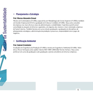 Gestão da Sustentabilidade

                             •	 Planejamento e Estratégia
                             Prof. Marcos Alexandre Greuel
                             Mestre em Controladoria (FURB), especialista em Metodologia do Ensino Superior (FURB) e também
                             em Gestão Empresarial (FGV) e graduado em Ciências Contábeis (FURB). Atua como consultor
                             de empresas nas mais diversas áreas da administração e contabilidade. Experiência profissional
                             consolidada na atuação em diversos segmentos, em algumas das maiores e mais renomadas empresas
                             de Santa Catarina. Também leciona em cursos de pós-graduação e graduação em disciplinas de
                             planejamento estratégico, administração da produção e processos, empreendedorismo e jogos de
                             negócios.



                             •	 Certificação Ambiental
                             Prof. Gabriel Cristofolini
                             Graduado em Engenharia da Produção (FURB) e mestre em Engenharia Ambiental (FURB). Além
                             disso, Possui formação como auditor interno ISO 14001:2004 (Det Norske Veritas). Atua como
                             professor em curso de graduação e pós-graduação e presta consultoria em diversas empresas.




                  Sumário
                                                                                                                 12
 