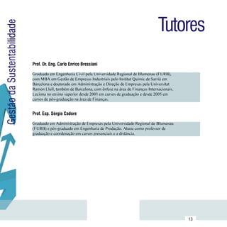 Tutores
Gestão da Sustentabilidade



                             Prof. Dr. Eng. Carlo Enrico Bressiani

                             Graduado em Engenharia Civil pela Universidade Regional de Blumenau (FURB),
                             com MBA em Gestão de Empresas Industriais pelo Institut Quimic de Sarrià em
                             Barcelona e doutorado em Administração e Direção de Empresas pela Universitat      Currículo
                             Ramon Llull, também de Barcelona, com ênfase na área de Finanças Internacionais.    Lattes
                             Leciona no ensino superior desde 2003 em cursos de graduação e desde 2005 em
                             cursos de pós-graduação na área de Finanças.


                             Prof. Esp. Sérgio Cadore

                             Graduado em Administração de Empresas pela Universidade Regional de Blumenau
                             (FURB) e pós-graduado em Engenharia de Produção. Atuou como professor de           Currículo
                             graduação e coordenação em cursos presenciais e a distância.                        Lattes




                  Sumário
                                                                                                                13
 