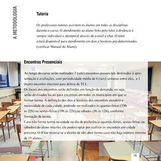 A METODOLOGIA           Tutoria

                         Os professores-tutores assistem os alunos em todas as disciplinas
                         durante o curso. O atendimento ao aluno feito pelo tutor a distância é
                         sempre individual e atemporal através de e-mail e chat. O tutor
                         estará disponível para atendimento em dias e horários pré-determinados
                         (verificar Manual do Aluno).



                 Encontros Presenciais

                 Ao longo do curso serão realizados 7 (sete) encontros presenciais destinados à apre-
                 sentação e avaliações, com periodicidade média de 6 (seis) semanas entre eles, e 1
                 (hum) encontro síncrono para defesa de TCC.
                 Os locais dos encontros serão definidos em função da demanda, ou seja,
                 serão destinados locais para encontros em todos os municípios em que se
                 formar turma. A definição dos dias e horários dos encontros atenderá a
                 necessidade de cada cidade, podendo ser realizados às quartas-feiras (19h
                 às 22h) ou sextas-feiras (19h às 22h) ou sábados (9h às 12h), conforme
                 formação de turma.
                 Caso não forme turma na cidade ou dia de preferência (quartas-feiras, sextas-feiras ou
                 sábados) do aluno inscrito, ele poderá optar por realizar os encontros em cidade
                 próxima. O IFGe reserva-se o direito de não abrir turma caso não haja número mínimo
                 de 15 alunos.


Sumário
                                                                                                  16
 