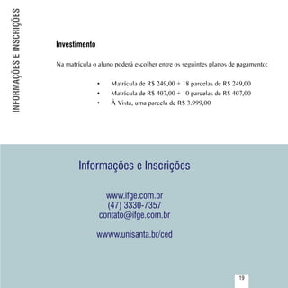 INFORMAÇÕES E INSCRIÇÕES


                           Investimento

                           Na matrícula o aluno poderá escolher entre os seguintes planos de pagamento:

                                          •	   Matrícula de R$ 249,00 + 18 parcelas de R$ 249,00
                                          •	   Matrícula de R$ 407,00 + 10 parcelas de R$ 407,00
                                          •	   À Vista, uma parcela de R$ 3.999,00




                                   Informações e Inscrições

                                            www.ifge.com.br
                                            (47) 3330-7357
                                          contato@ifge.com.br

                                          wwww.unisanta.br/ced


               Sumário
                                                                                            19
 