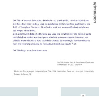 A COORDENAÇÃO
          O CED – Centro de Educação a Distância – da UNISANTA - Universidade Santa
          Cecília - dá as boas vindas a você e o parabeniza por ter escolhido qualificar-se via
          EaD – Educação a Distância. Através dela você terá a conveniência de estudar em
          seu tempo, ao seu ritmo.
          Com esta flexibilidade o CED espera que você tire o melhor proveito possível desta
          modalidade de ensino: que você possa atualizar seu conhecimento, tornar-se um
          cidadão preparado para a nova sociedade saturada de informação transformando-se
          num profissional proficiente no mercado de trabalho do século XXI.

          O CED deseja a você um bom curso!




                                                               Profª Me. Eveline Katia de Souza Pontual Cavalcante
                                                               Coordenadora do CED | UNISANTA


           Mestre em Educação pela Universidade de Ohio, EUA. Licenciatura Plena em Letras pela Universidade
           Católica de Santos, SP.




Sumário
                                                                                                 25
 
