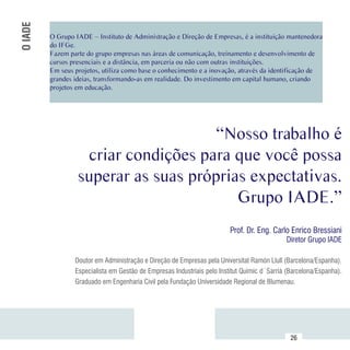 O IADE
          O Grupo IADE – Instituto de Administração e Direção de Empresas, é a instituição mantenedora
          do IFGe.
          Fazem parte do grupo empresas nas áreas de comunicação, treinamento e desenvolvimento de
          cursos presenciais e a distância, em parceria ou não com outras instituições.
          Em seus projetos, utiliza como base o conhecimento e a inovação, através da identificação de
          grandes ideias, transformando-as em realidade. Do investimento em capital humano, criando
          projetos em educação.




                                       “Nosso trabalho é
                    criar condições para que você possa
                   superar as suas próprias expectativas.
                                          Grupo IADE.”
                                                                          Prof. Dr. Eng. Carlo Enrico Bressiani
                                                                                              Diretor Grupo IADE

                  Doutor em Administração e Direção de Empresas pela Universitat Ramón Llull (Barcelona/Espanha).
                  Especialista em Gestão de Empresas Industriais pelo Institut Quimic d´Sarrià (Barcelona/Espanha).
                  Graduado em Engenharia Civil pela Fundação Universidade Regional de Blumenau.




Sumário
                                                                                                26
 