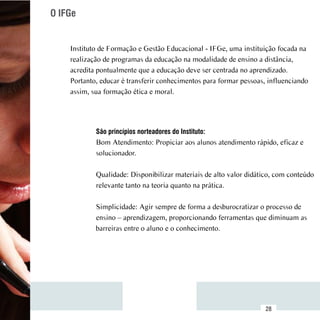 O IFGe


              Instituto de Formação e Gestão Educacional - IFGe, uma instituição focada na
              realização de programas da educação na modalidade de ensino a distância,
              acredita pontualmente que a educação deve ser centrada no aprendizado.
              Portanto, educar é transferir conhecimentos para formar pessoas, influenciando
              assim, sua formação ética e moral.




                      São princípios norteadores do Instituto:
                      Bom Atendimento: Propiciar aos alunos atendimento rápido, eficaz e
                      solucionador.

                      Qualidade: Disponibilizar materiais de alto valor didático, com conteúdo
                      relevante tanto na teoria quanto na prática.

                      Simplicidade: Agir sempre de forma a desburocratizar o processo de
                      ensino – aprendizagem, proporcionando ferramentas que diminuam as
                      barreiras entre o aluno e o conhecimento.




Sumário
                                                                              28
 