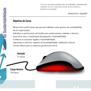 “Os cursos são de ótima qualidade, além  da credibilidade e idoneidade desta
                                                              instituição. No curso, é necessário, por parte do aluno, interesse e
Gestão da Sustentabilidade
                                                              autonomia. Eu recomendo.”


                                                                                                           Daniela da Cruz – Guarujá/SP



                               Objetivos do Curso

                               Desenvolver profissionais que possam trabalhar como gestores da sustentabilida-
                               de em organizações.
                               Subsidiar os profissionais de Gestão com conhecimentos, métodos e técnicas
                               necessários para a implantação de programas Sustentabilidade.
                               Conhecer os conceitos ligados à Sustentabilidade.
                               Apresentar os diversos aspectos da Sustentabilidade, Ambiental e Social.
                               Formar líderes para as empresas que buscam inovar.


                                    Duração
                                    21 meses




                             Carga Horária
                             556 horas




                  Sumário
                                                                                                                        4
 