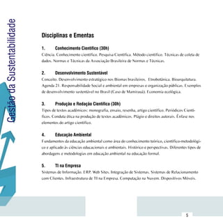 Gestão da Sustentabilidade

                             Disciplinas e Ementas
                             	
                             1.	     Conhecimento Científico (30h)
                             Ciência. Conhecimento científico. Pesquisa Científica. Método científico. Técnicas de coleta de
                             dados. Normas e Técnicas da Associação Brasileira de Normas e Técnicas.


                             2.	     Desenvolvimento Sustentável
                             Conceito. Desenvolvimento estratégico nos Biomas brasileiros. Etnobotânica. Bioarquitetura.
                             Agenda 21. Responsabilidade Social e ambiental em empresas e organização públicas. Exemplos
                             de desenvolvimento sustentável no Brasil (Caso de Mamirauá). Economia ecológica.


                             3.	     Produção e Redação Científica (30h)
                             Tipos de textos acadêmicos: monografia, ensaio, resenha, artigo científico. Periódicos Cientí-
                             ficos. Conduta ética na produção de textos acadêmicos. Plágio e direitos autorais. Ênfase nos
                             elementos do artigo científico.


                             4.	     Educação Ambiental
                             Fundamentos da educação ambiental como área do conhecimento teórico, científico-metodológi-
                             co e aplicado às ciências educacionais e ambientais. Histórico e perspectivas. Diferentes tipos de
                             abordagens e metodologias em educação ambiental na educação formal.


                             5.	     TI na Empresa
                             Sistemas de Informação. ERP. Web Sites. Integração de Sistemas. Sistemas de Relacionamento
                             com Clientes. Infraestrutura de TI na Empresa. Computação na Nuvem. Dispositivos Móveis.




                  Sumário
                                                                                                                     5
 