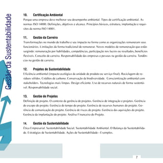 10.	    Certificação Ambiental
Gestão da Sustentabilidade
                             Porque uma empresa deve melhorar seu desempenho ambiental. Tipos de certificação ambiental. As
                             normas ISO 14000. Definições, objetivos e alcance. Princípios básicos, estrutura, implantação e requi-
                             sitos da norma ISO 14001.

                             11.	    Gestão da Carreira
                             Transformações no mundo do trabalho e seu impacto na forma como as organizações remuneram seus
                             funcionários. Limitações da forma tradicional de remunerar. Novos modelos de remuneração que estão
                             surgindo: remuneração por habilidades, competências, participação nos lucros ou resultados, beneficios
                             flexíveis. Conceito de carreira. Responsabilidade das empresas e pessoas na gestão da carreira. Tendên-
                             cias na gestão de carreira.


                             12.	    Projetos de Sustentabilidade
                             Eficiência ambiental (impacto ecológico da unidade de produto ou serviço final). Reciclagem de re-
                             síduos sólidos. Créditos de carbono. Conservação da biodiversidade. Conscientização ambiental com
                             stakeholders. Tecnologias mais limpas. Design eficiente. Uso de recursos naturais de forma sustentá-
                             vel. Responsabilidade social.


                             13.	    Gestão de Projetos
                             Definição de projeto. O contexto da gerência de projetos. Gerência de integração e projetos. Gerência
                             do escopo do projeto. Gerência do tempo do projeto. Gerência de recursos humanos do projeto. Ge-
                             rência de comunicação do projeto. Gerência de riscos do projeto. Gerência das aquisições do projeto.
                             Gerência da implantação do projeto. Análise Financeira do Projeto.


                             14.	     Gestão da Sustentabilidade
                             Ética Empresarial. Sustentabilidade Social. Sustentabilidade Ambiental. O Balanço da Sustentabilida-
                             de. Estratégias de Sustentabilidade. Ações de Sustentabilidade - Exemplos.




                  Sumário
                                                                                                                          7
 