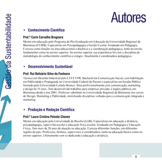 Autores
Gestão da Sustentabilidade

                             •	 Conhecimento Científico
                             Prof.ª Carin Carvalho Brugnara
                             Mestre em educação pelo Programa de Pós-Graduação em Educação da Universidade Regional de
                             Blumenau (FURB). Especialista em Psicopedagogia e Gestão Escolar. Graduada em Pedagogia.
                             Exerceu como funções na área educacional a docência e a coordenação pedagógica, tanto no ensino
                             fundamental como no ensino superior. No ensino superior sua experiência foi com a disciplina de
                             metodologia do conhecimento científico e estágio. Atualmente é coordenadora pedagógica.


                             •	 Desenvolvimento Sustentável
                             Prof. Rui Belizário Silva da Fontoura
                             Técnico em Desenho Industrial pelo CEFET-PR, Bacharel em Comunicação Social, com habilitação
                             em Publicidade e Propaganda na Universidade Federal do Paraná e especialista em Gestão Pública
                             formado pela Universidade Castelo Branco. Atua profissionalmente com comunicação, marketing
                             e design há 15 anos. Tem desenvolvido trabalhos para empresas privadas e órgãos públicos em
                             Blumenau desde o ano 2001. Professor substituto na Universidade Regional de Blumenau nos cursos
                             de Design, Marketing e Publicidade, ministrando disciplinas voltadas para a comunicação integrada e
                             marketing.


                             •	 Produção e Redação Científica
                             Prof.ª Laura Cristina Peixoto Chaves
                             Mestre em educação pela Universidade de Brasília (UnB). Especialista em educação a distância,
                             psicopedagogia, supervisão escolar e educação física escolar. Graduada em Pedagogia e Educação
                             Física. Tem mais de 20 anos de atuação na educação. Exerceu diferentes funções, em diferentes
                             regiões do país. Professora, diretora, supervisora e coordenadora, tanto na educação básica como no
                             ensino superior. Ultimamente vem se dedicando à educação a distância.




                  Sumário
                                                                                                                          9
 