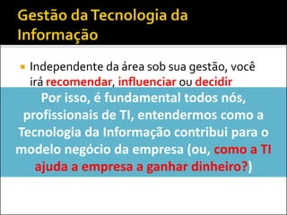  Independente da área sob sua gestão, você
irá recomendar, influenciar ou decidir
sobre...
 Contratações e demissões
 Investimentos em softwares, hardware ou
serviços
 Modelo de governança deTI
Por isso, é fundamental todos nós,
profissionais de TI, entendermos como a
Tecnologia da Informação contribui para o
modelo negócio da empresa (ou, como a TI
ajuda a empresa a ganhar dinheiro?)
 
