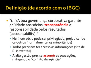  “(...) A boa governança corporativa garante
eqüidade aos sócios, transparência e
responsabilidade pelos resultados
(accountability).”
 Nenhum sócio pode ser privilegiado, prejudicando
os outros (normalmente, os minoritários)
 Todos precisam ter acesso às informações (site de
RI e eventos)
 A alta gestão precisa assumir as suas ações,
mitigando o “conflito de agência”
 