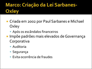  Criada em 2002 por Paul Sarbanes e Michael
Oxley
 Após os escândalos financeiros
 Impõe padrões mais elevados de Governança
Corporativa
 Auditoria
 Segurança
 Evita ocorrência de fraudes
 