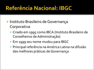  Instituto Brasileiro de Governança
Corporativa
 Criado em 1995 como IBCA (Instituto Brasileiro de
Conselheiros de Administração)
 Em 1999 seu nome mudou para IBGC
 Principal referência na América Latina na difusão
das melhores práticas de Governança
 