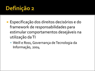  Especificação dos direitos decisórios e do
framework de responsabilidades para
estimular comportamentos desejáveis na
utilização daTI
 Weill e Ross, Governança deTecnologia da
Informação, 2004
 
