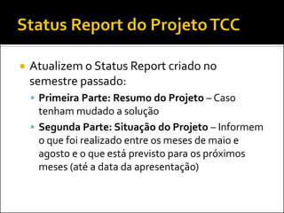  Atualizem o Status Report criado no
semestre passado:
 Primeira Parte: Resumo do Projeto – Caso
tenham mudado a solução
 Segunda Parte: Situação do Projeto – Informem
o que foi realizado entre os meses de maio e
agosto e o que está previsto para os próximos
meses (até a data da apresentação)
 