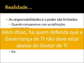  As responsabilidades e o poder são limitados
 Quando comparamos com as definições
apresentadas
 Atuação espalhada em diversas áreas daTI:
 Segurança da Informação
 PMO
 Operações
 Etc.
Além disso, há quem defenda que a
Governança de TI não deve estar
abaixo do Gestor de TI
 
