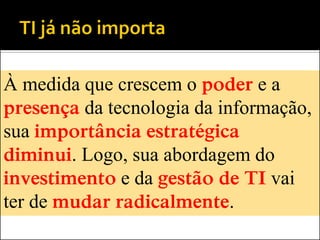 À medida que crescem o poder e a
presença da tecnologia da informação,
sua importância estratégica
diminui. Logo, sua abordagem do
investimento e da gestão de TI vai
ter de mudar radicalmente.
 