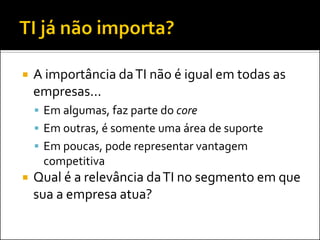  A importância daTI não é igual em todas as
empresas...
 Em algumas, faz parte do core
 Em outras, é somente uma área de suporte
 Em poucas, pode representar vantagem
competitiva
 Qual é a relevância daTI no segmento em que
sua a empresa atua?
 