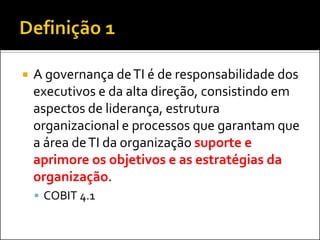  A governança deTI é de responsabilidade dos
executivos e da alta direção, consistindo em
aspectos de liderança, estrutura
organizacional e processos que garantam que
a área deTI da organização suporte e
aprimore os objetivos e as estratégias da
organização.
 COBIT 4.1
 