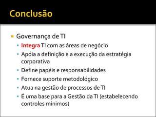 Governança deTI
 IntegraTI com as áreas de negócio
 Apóia a definição e a execução da estratégia
corporativa
 Define papéis e responsabilidades
 Fornece suporte metodológico
 Atua na gestão de processos deTI
 É uma base para a Gestão daTI (estabelecendo
controles mínimos)
 