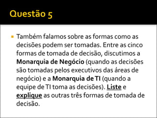 Também falamos sobre as formas como as
decisões podem ser tomadas. Entre as cinco
formas de tomada de decisão, discutimos a
Monarquia de Negócio (quando as decisões
são tomadas pelos executivos das áreas de
negócio) e a Monarquia deTI (quando a
equipe deTI toma as decisões). Liste e
explique as outras três formas de tomada de
decisão.
 