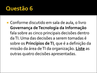  Conforme discutido em sala de aula, o livro
Governança deTecnologia da Informação
fala sobre as cinco principais decisões dentro
daTI. Uma das decisões a serem tomadas é
sobre os Princípios deTI, que é a definição da
missão da área deTI da organização. Liste as
outras quatro decisões apresentadas.
 